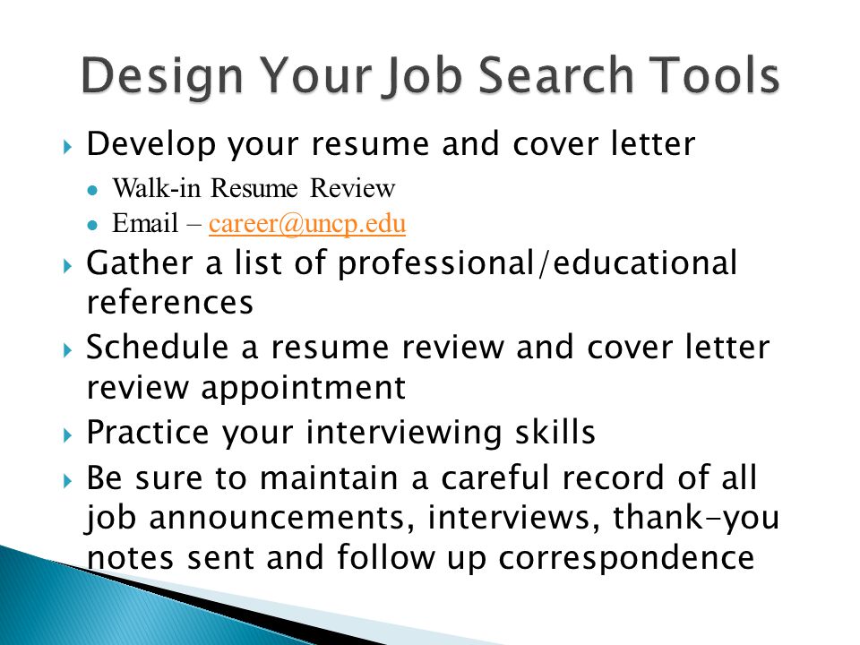 Develop your resume and cover letter ● Walk-in Resume Review ●  –  Gather a list of professional/educational references  Schedule a resume review and cover letter review appointment  Practice your interviewing skills  Be sure to maintain a careful record of all job announcements, interviews, thank-you notes sent and follow up correspondence