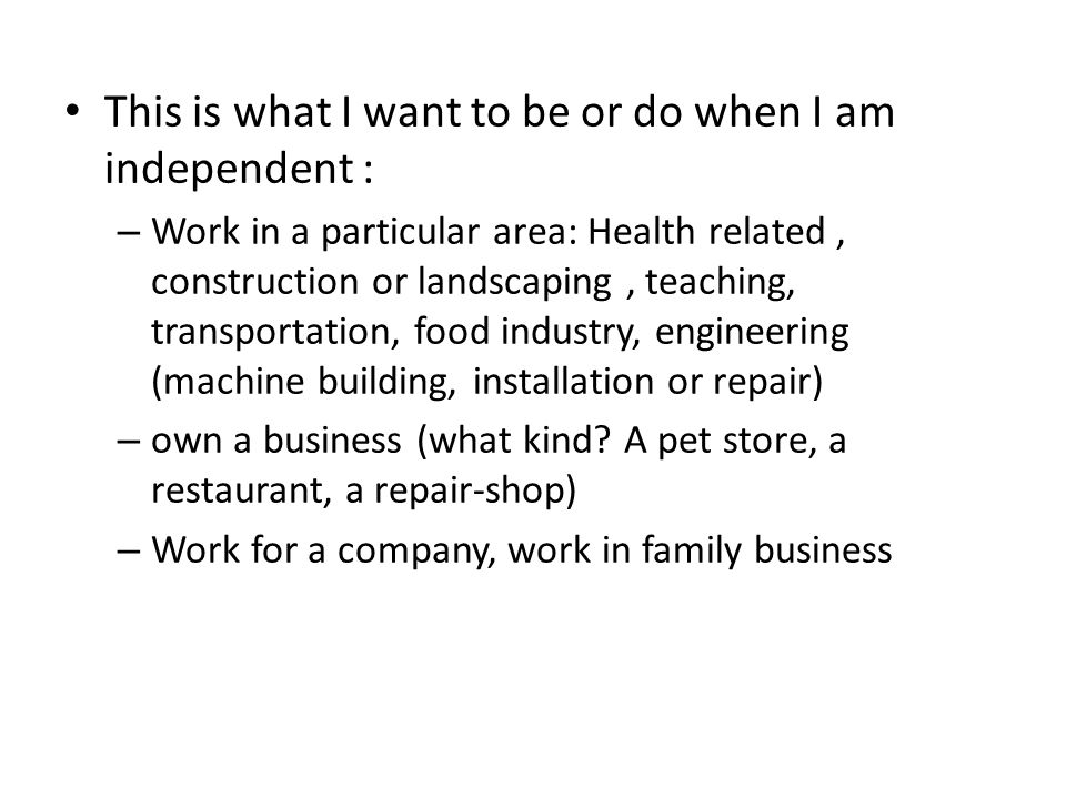 This is what I want to be or do when I am independent : – Work in a particular area: Health related, construction or landscaping, teaching, transportation, food industry, engineering (machine building, installation or repair) – own a business (what kind.