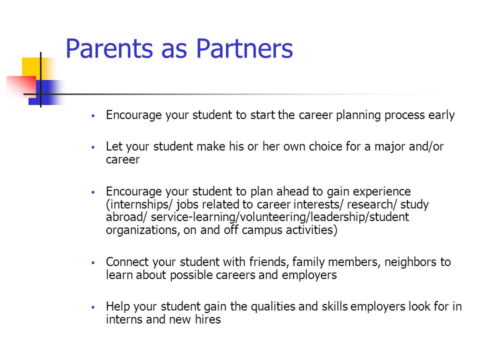 Parents as Partners  Encourage your student to start the career planning process early  Let your student make his or her own choice for a major and/or career  Encourage your student to plan ahead to gain experience (internships/ jobs related to career interests/ research/ study abroad/ service-learning/volunteering/leadership/student organizations, on and off campus activities)  Connect your student with friends, family members, neighbors to learn about possible careers and employers  Help your student gain the qualities and skills employers look for in interns and new hires