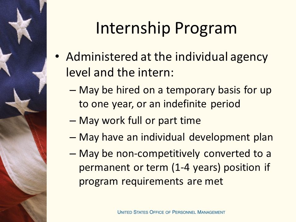 Internship Program Administered at the individual agency level and the intern: – May be hired on a temporary basis for up to one year, or an indefinite period – May work full or part time – May have an individual development plan – May be non-competitively converted to a permanent or term (1-4 years) position if program requirements are met