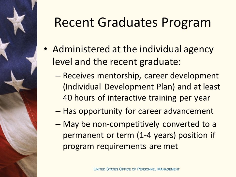 Recent Graduates Program Administered at the individual agency level and the recent graduate: – Receives mentorship, career development (Individual Development Plan) and at least 40 hours of interactive training per year – Has opportunity for career advancement – May be non-competitively converted to a permanent or term (1-4 years) position if program requirements are met