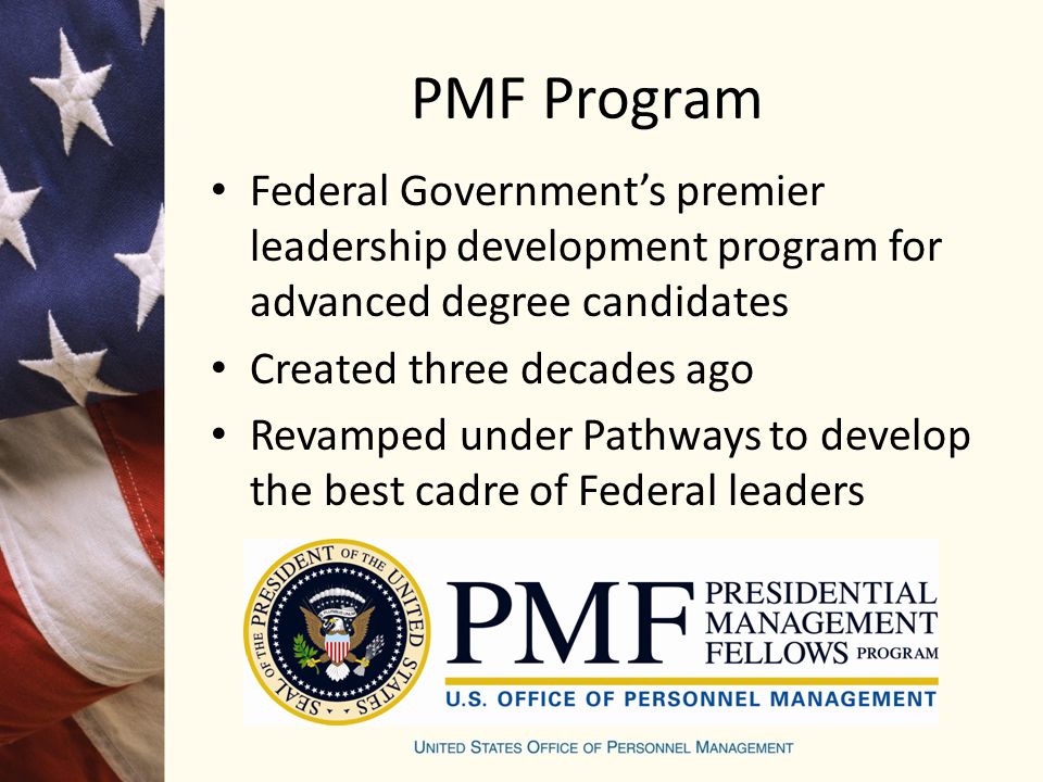 PMF Program Federal Government’s premier leadership development program for advanced degree candidates Created three decades ago Revamped under Pathways to develop the best cadre of Federal leaders
