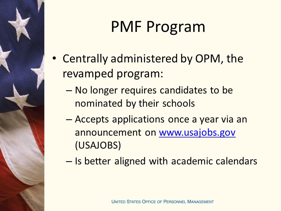 PMF Program Centrally administered by OPM, the revamped program: – No longer requires candidates to be nominated by their schools – Accepts applications once a year via an announcement on   (USAJOBS)  – Is better aligned with academic calendars