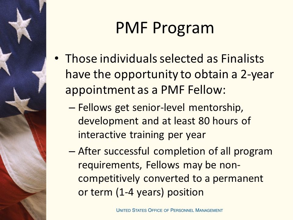 PMF Program Those individuals selected as Finalists have the opportunity to obtain a 2-year appointment as a PMF Fellow: – Fellows get senior-level mentorship, development and at least 80 hours of interactive training per year – After successful completion of all program requirements, Fellows may be non- competitively converted to a permanent or term (1-4 years) position