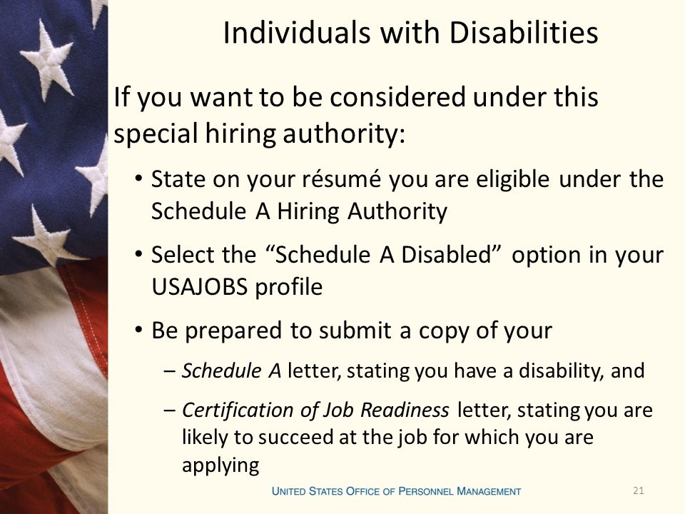 Individuals with Disabilities If you want to be considered under this special hiring authority: State on your résumé you are eligible under the Schedule A Hiring Authority Select the Schedule A Disabled option in your USAJOBS profile Be prepared to submit a copy of your –Schedule A letter, stating you have a disability, and –Certification of Job Readiness letter, stating you are likely to succeed at the job for which you are applying 21