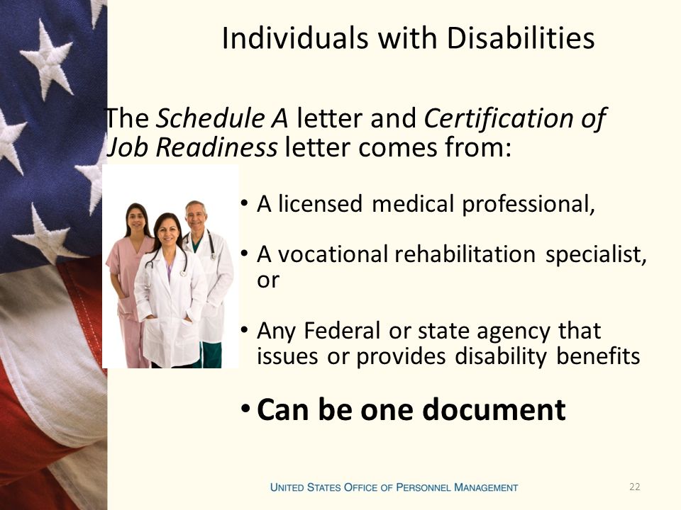 Individuals with Disabilities The Schedule A letter and Certification of Job Readiness letter comes from: A licensed medical professional, A vocational rehabilitation specialist, or Any Federal or state agency that issues or provides disability benefits Can be one document 22
