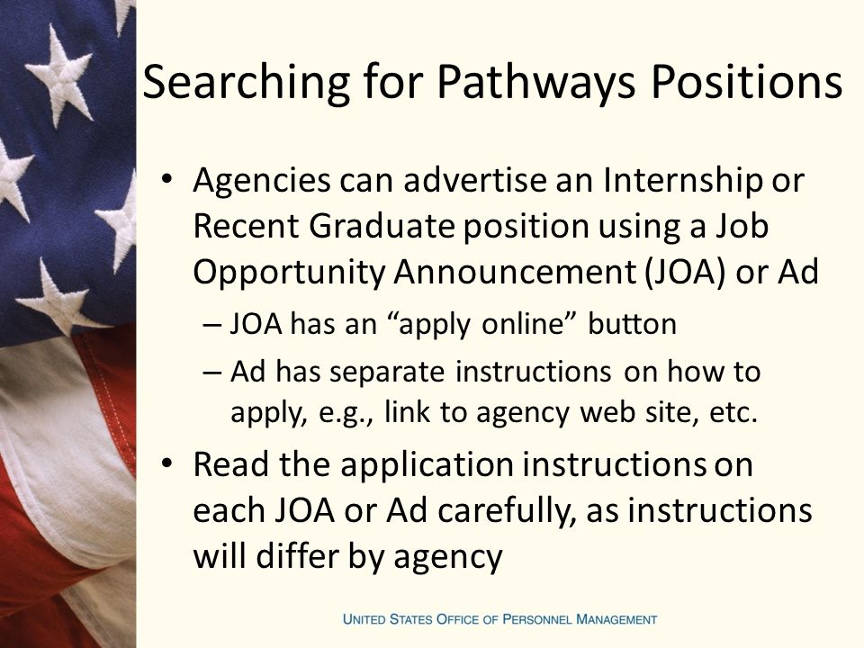 Searching for Pathways Positions Agencies can advertise an Internship or Recent Graduate position using a Job Opportunity Announcement (JOA) or Ad – JOA has an apply online button – Ad has separate instructions on how to apply, e.g., link to agency web site, etc.