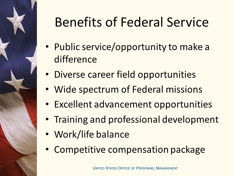 Benefits of Federal Service Public service/opportunity to make a difference Diverse career field opportunities Wide spectrum of Federal missions Excellent advancement opportunities Training and professional development Work/life balance Competitive compensation package
