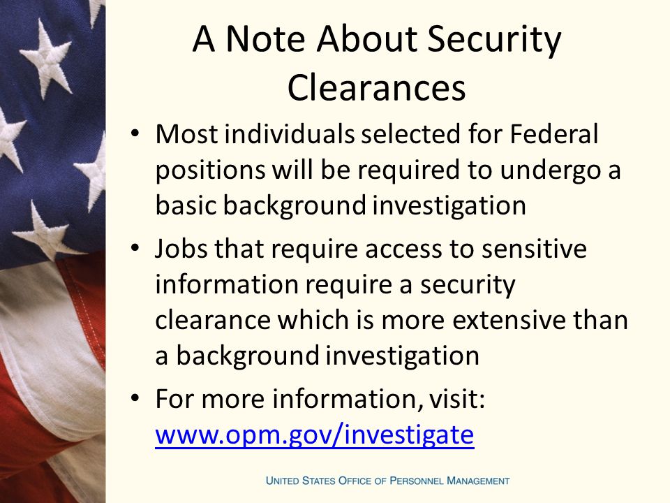 A Note About Security Clearances Most individuals selected for Federal positions will be required to undergo a basic background investigation Jobs that require access to sensitive information require a security clearance which is more extensive than a background investigation For more information, visit: