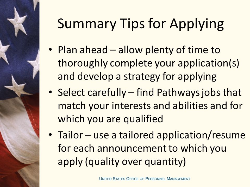 Summary Tips for Applying Plan ahead – allow plenty of time to thoroughly complete your application(s) and develop a strategy for applying Select carefully – find Pathways jobs that match your interests and abilities and for which you are qualified Tailor – use a tailored application/resume for each announcement to which you apply (quality over quantity)