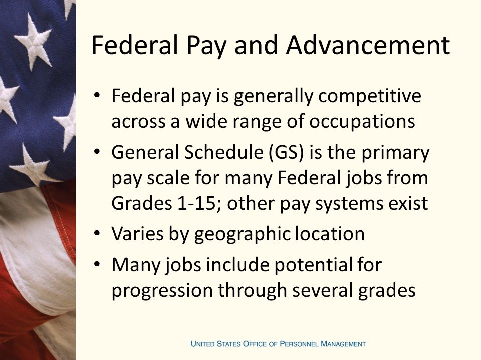 Federal Pay and Advancement Federal pay is generally competitive across a wide range of occupations General Schedule (GS) is the primary pay scale for many Federal jobs from Grades 1-15; other pay systems exist Varies by geographic location Many jobs include potential for progression through several grades