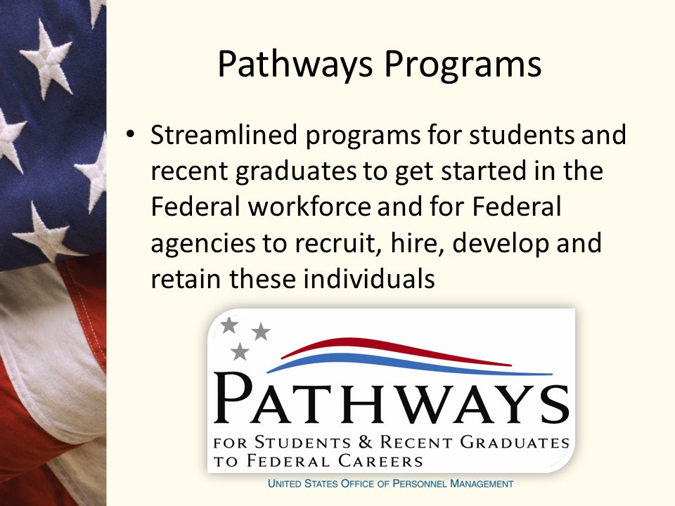Pathways Programs Streamlined programs for students and recent graduates to get started in the Federal workforce and for Federal agencies to recruit, hire, develop and retain these individuals
