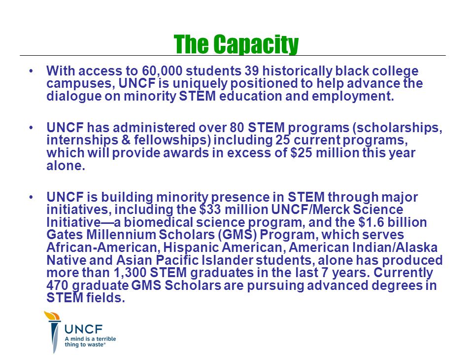 The Capacity With access to 60,000 students 39 historically black college campuses, UNCF is uniquely positioned to help advance the dialogue on minority STEM education and employment.