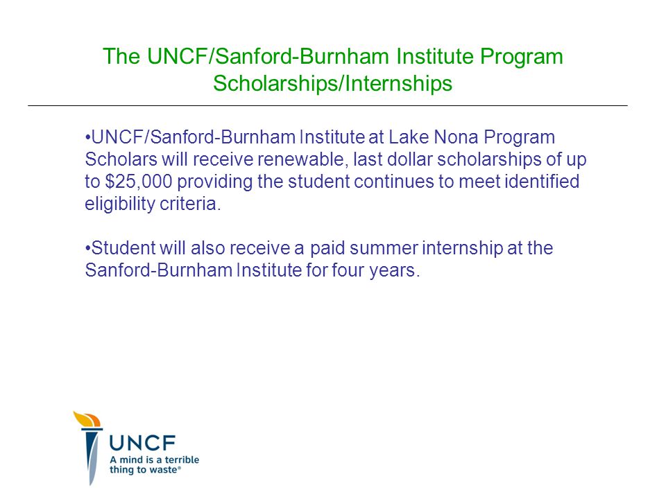 The UNCF/Sanford-Burnham Institute Program Scholarships/Internships UNCF/Sanford-Burnham Institute at Lake Nona Program Scholars will receive renewable, last dollar scholarships of up to $25,000 providing the student continues to meet identified eligibility criteria.