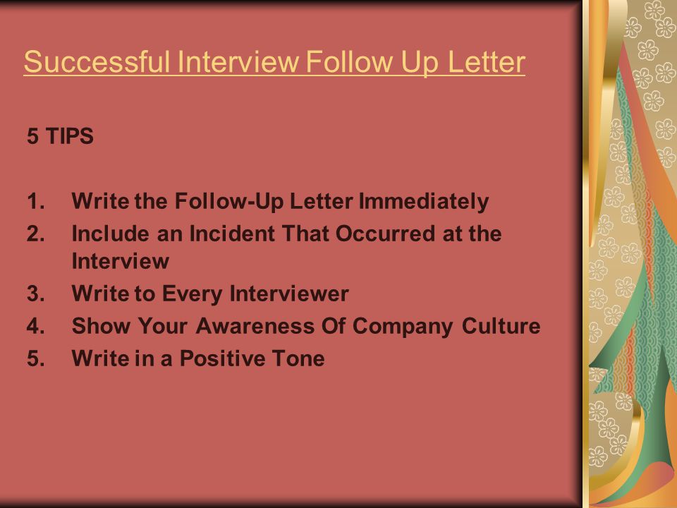Successful Interview Follow Up Letter 5 TIPS 1.Write the Follow-Up Letter Immediately 2.Include an Incident That Occurred at the Interview 3.Write to Every Interviewer 4.Show Your Awareness Of Company Culture 5.Write in a Positive Tone