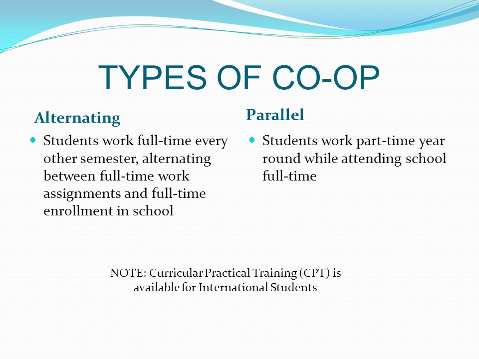 TYPES OF CO-OP Alternating Parallel Students work full-time every other semester, alternating between full-time work assignments and full-time enrollment in school Students work part-time year round while attending school full-time NOTE: Curricular Practical Training (CPT) is available for International Students