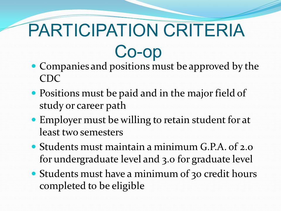 PARTICIPATION CRITERIA Co-op Companies and positions must be approved by the CDC Positions must be paid and in the major field of study or career path Employer must be willing to retain student for at least two semesters Students must maintain a minimum G.P.A.
