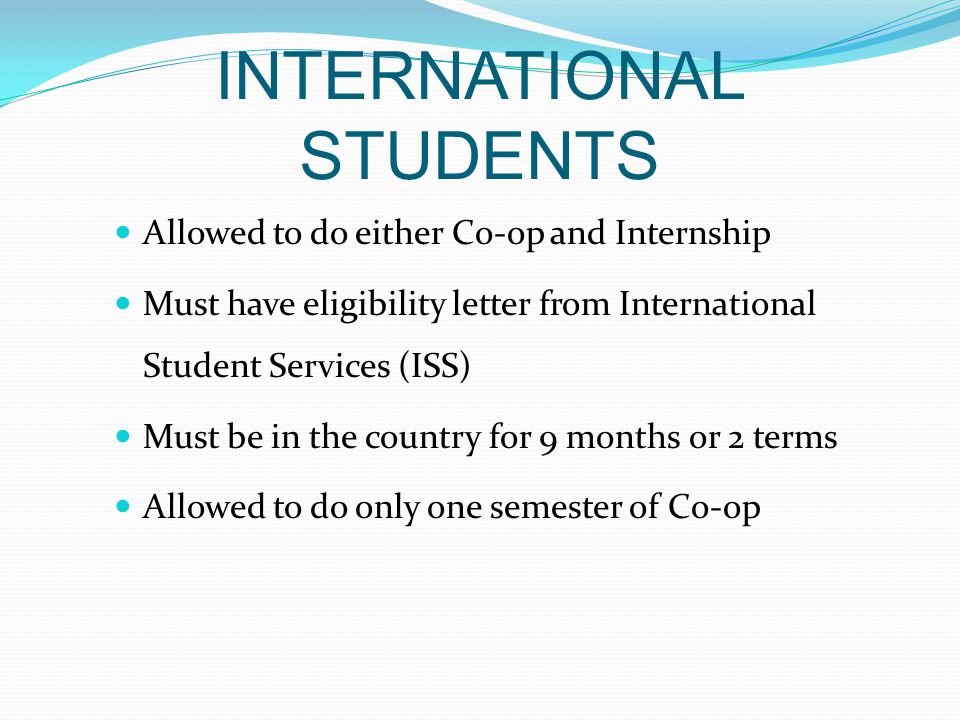 INTERNATIONAL STUDENTS Allowed to do either Co-op and Internship Must have eligibility letter from International Student Services (ISS) Must be in the country for 9 months or 2 terms Allowed to do only one semester of Co-op
