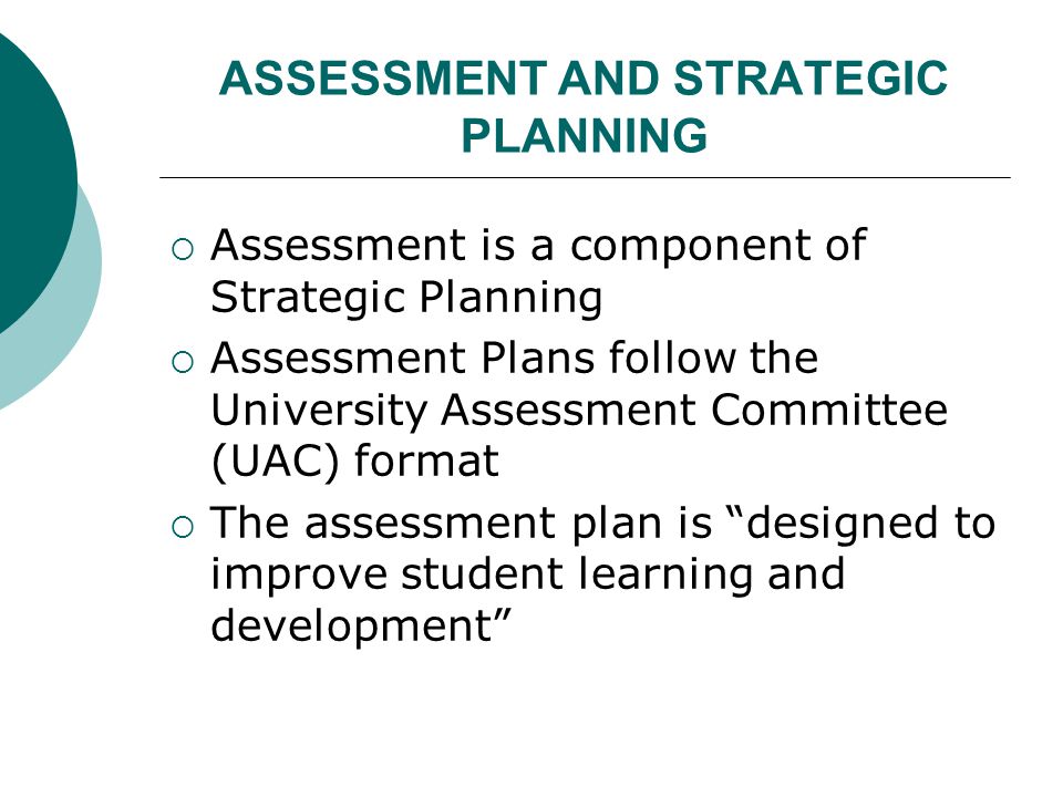 ASSESSMENT AND STRATEGIC PLANNING  Assessment is a component of Strategic Planning  Assessment Plans follow the University Assessment Committee (UAC) format  The assessment plan is designed to improve student learning and development