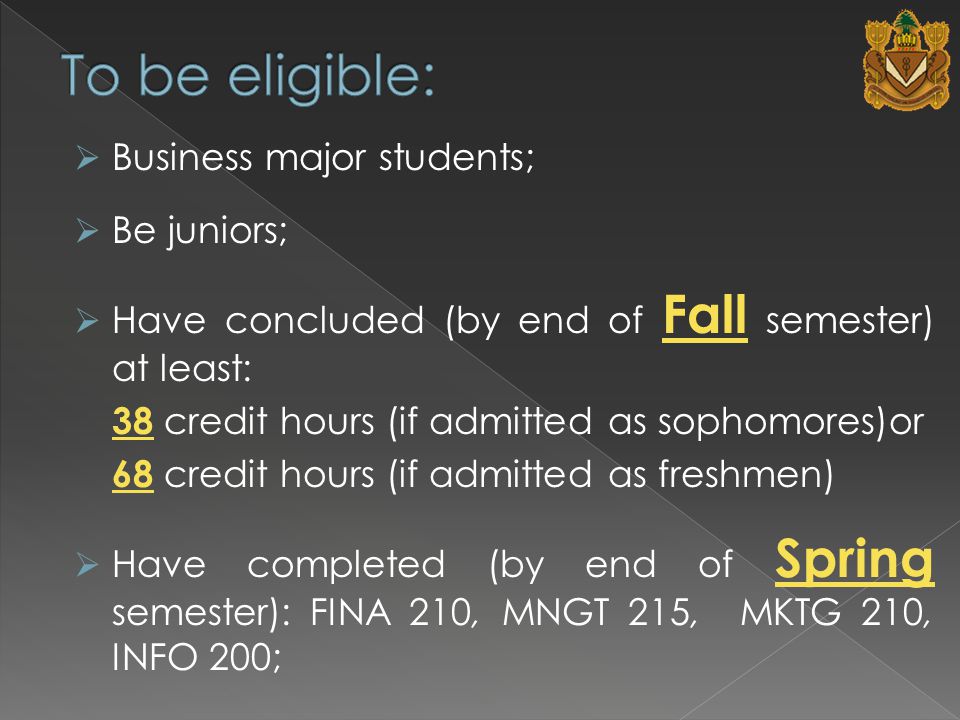  Business major students;  Be juniors;  Have concluded (by end of Fall semester) at least: 38 credit hours (if admitted as sophomores)or 68 credit hours (if admitted as freshmen)  Have completed (by end of Spring semester): FINA 210, MNGT 215, MKTG 210, INFO 200;