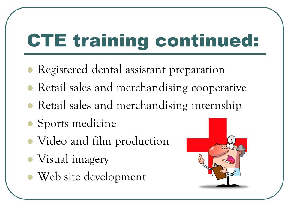 CTE training continued: Registered dental assistant preparation Retail sales and merchandising cooperative Retail sales and merchandising internship Sports medicine Video and film production Visual imagery Web site development