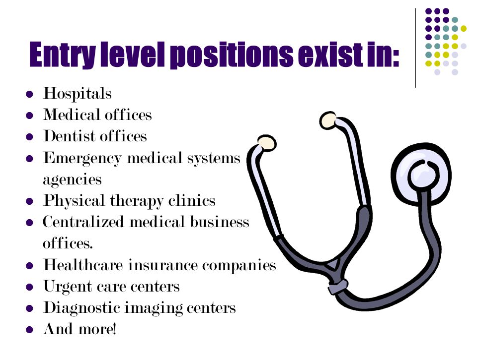 Entry level positions exist in: Hospitals Medical offices Dentist offices Emergency medical systems agencies Physical therapy clinics Centralized medical business offices.