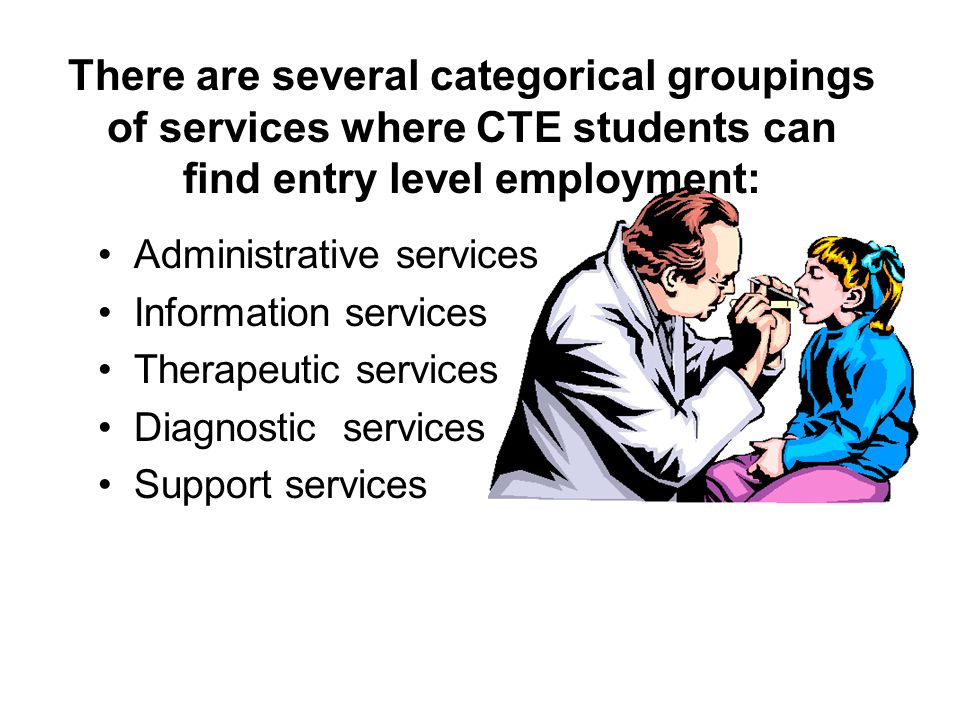 There are several categorical groupings of services where CTE students can find entry level employment: Administrative services Information services Therapeutic services Diagnostic services Support services