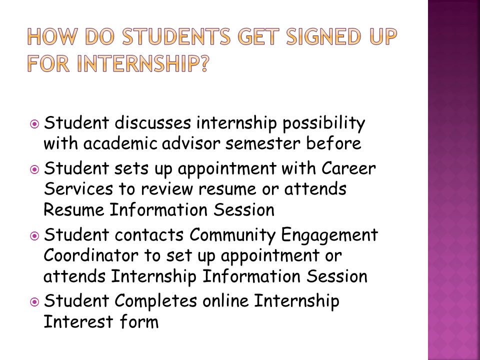  Student discusses internship possibility with academic advisor semester before  Student sets up appointment with Career Services to review resume or attends Resume Information Session  Student contacts Community Engagement Coordinator to set up appointment or attends Internship Information Session  Student Completes online Internship Interest form