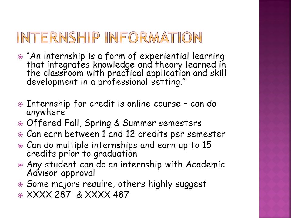  An internship is a form of experiential learning that integrates knowledge and theory learned in the classroom with practical application and skill development in a professional setting.  Internship for credit is online course – can do anywhere  Offered Fall, Spring & Summer semesters  Can earn between 1 and 12 credits per semester  Can do multiple internships and earn up to 15 credits prior to graduation  Any student can do an internship with Academic Advisor approval  Some majors require, others highly suggest  XXXX 287 & XXXX 487