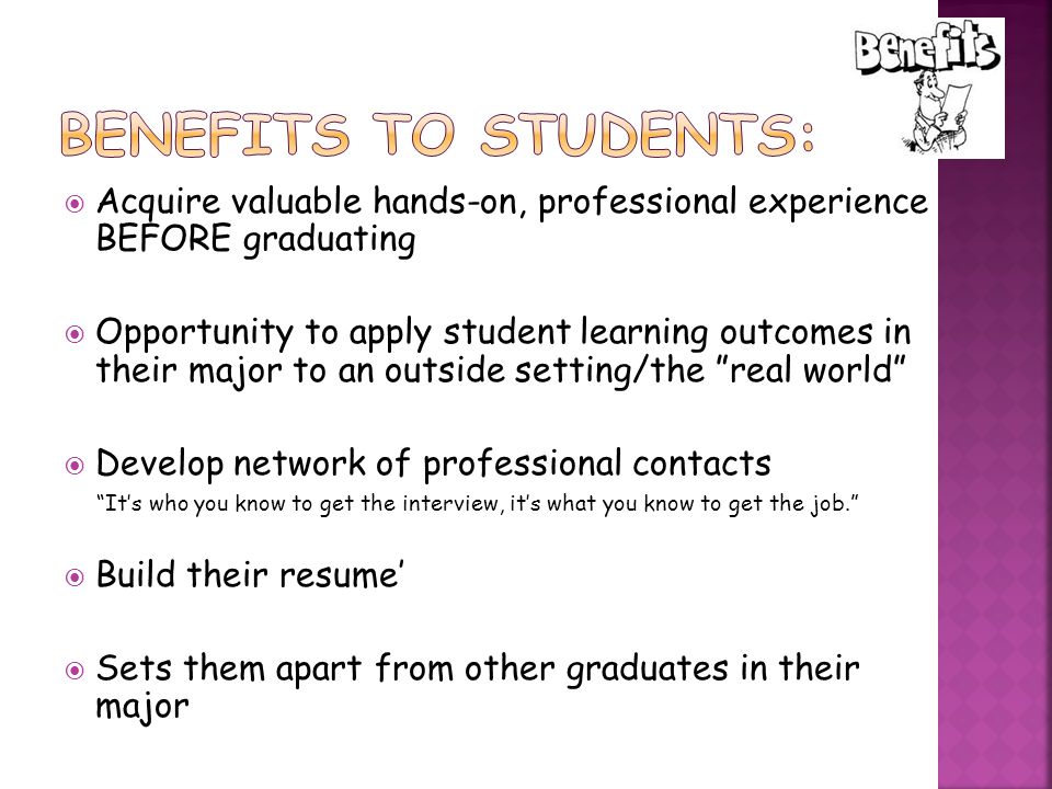  Acquire valuable hands-on, professional experience BEFORE graduating  Opportunity to apply student learning outcomes in their major to an outside setting/the real world  Develop network of professional contacts It’s who you know to get the interview, it’s what you know to get the job.  Build their resume’  Sets them apart from other graduates in their major