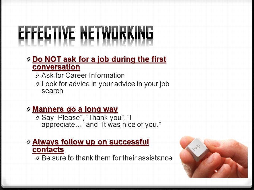 0 Do NOT ask for a job during the first conversation 0 Ask for Career Information 0 Look for advice in your advice in your job search 0 Manners go a long way 0 Say Please , Thank you , I appreciate… and It was nice of you. 0 Always follow up on successful contacts 0 Be sure to thank them for their assistance