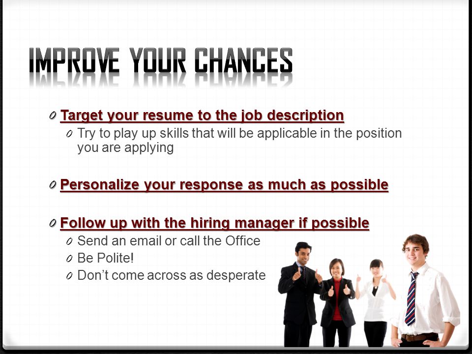 0 Target your resume to the job description 0 Try to play up skills that will be applicable in the position you are applying 0 Personalize your response as much as possible 0 Follow up with the hiring manager if possible 0 Send an  or call the Office 0 Be Polite.