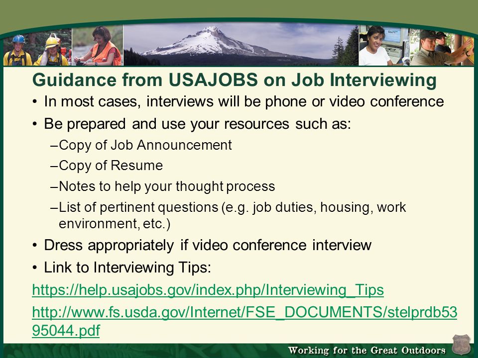 Guidance from USAJOBS on Job Interviewing In most cases, interviews will be phone or video conference Be prepared and use your resources such as: –Copy of Job Announcement –Copy of Resume –Notes to help your thought process –List of pertinent questions (e.g.
