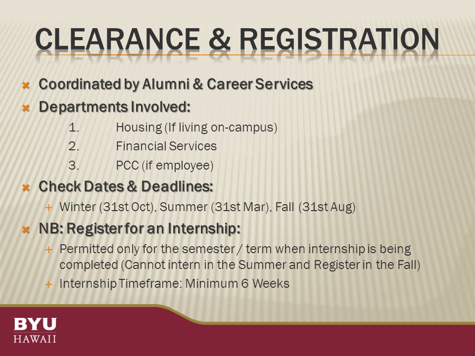  Coordinated by Alumni & Career Services  Departments Involved: 1.Housing (If living on-campus) 2.Financial Services 3.PCC (if employee)  Check Dates & Deadlines:  Winter (31st Oct), Summer (31st Mar), Fall (31st Aug)  NB: Register for an Internship:  Permitted only for the semester / term when internship is being completed (Cannot intern in the Summer and Register in the Fall)  Internship Timeframe: Minimum 6 Weeks