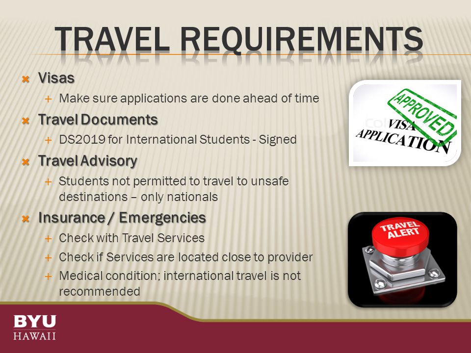  Visas  Make sure applications are done ahead of time  Travel Documents  DS2019 for International Students - Signed  Travel Advisory  Students not permitted to travel to unsafe destinations – only nationals  Insurance / Emergencies  Check with Travel Services  Check if Services are located close to provider  Medical condition; international travel is not recommended
