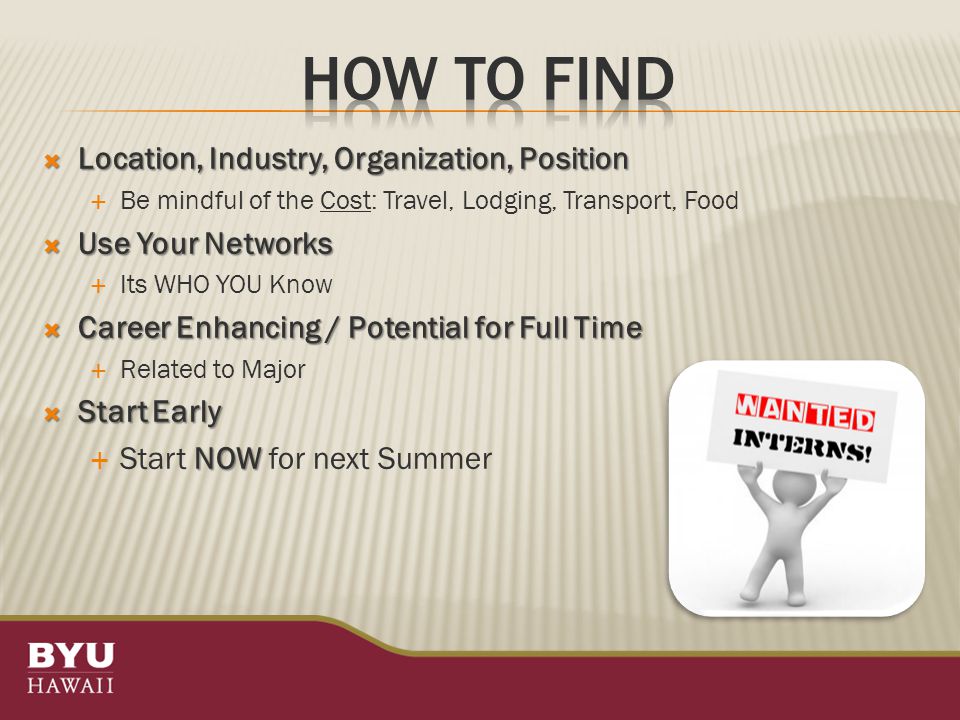  Location, Industry, Organization, Position  Be mindful of the Cost: Travel, Lodging, Transport, Food  Use Your Networks  Its WHO YOU Know  Career Enhancing / Potential for Full Time  Related to Major  Start Early NOW  Start NOW for next Summer