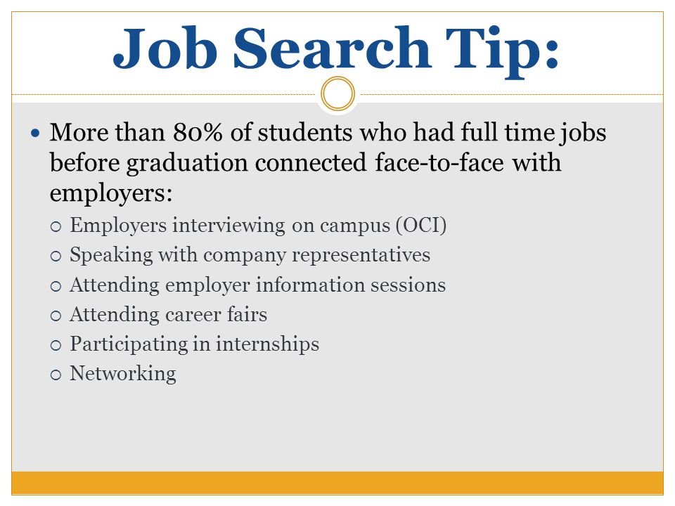 Job Search Tip: More than 80% of students who had full time jobs before graduation connected face-to-face with employers:  Employers interviewing on campus (OCI)  Speaking with company representatives  Attending employer information sessions  Attending career fairs  Participating in internships  Networking