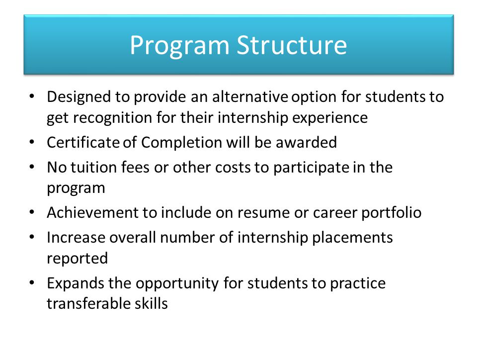 Program Structure Designed to provide an alternative option for students to get recognition for their internship experience Certificate of Completion will be awarded No tuition fees or other costs to participate in the program Achievement to include on resume or career portfolio Increase overall number of internship placements reported Expands the opportunity for students to practice transferable skills