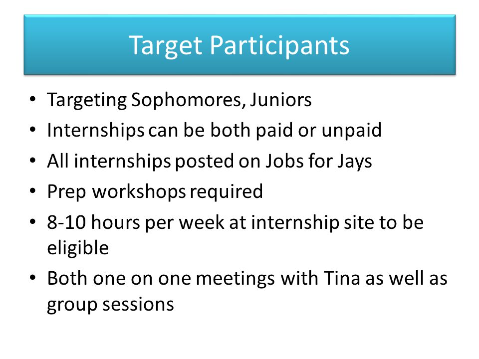 Target Participants Targeting Sophomores, Juniors Internships can be both paid or unpaid All internships posted on Jobs for Jays Prep workshops required 8-10 hours per week at internship site to be eligible Both one on one meetings with Tina as well as group sessions