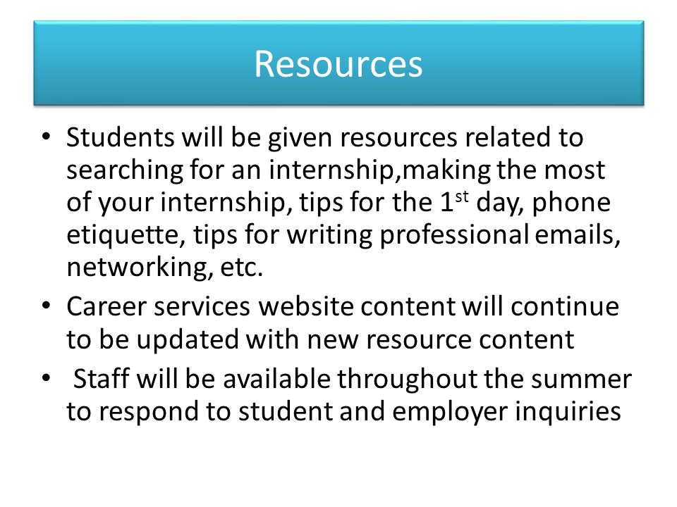 Resources Students will be given resources related to searching for an internship,making the most of your internship, tips for the 1 st day, phone etiquette, tips for writing professional  s, networking, etc.