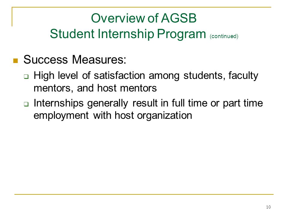 10 Success Measures:  High level of satisfaction among students, faculty mentors, and host mentors  Internships generally result in full time or part time employment with host organization Overview of AGSB Student Internship Program (continued)