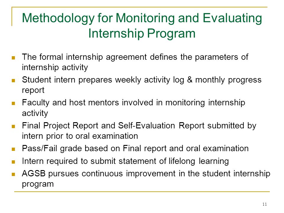11 The formal internship agreement defines the parameters of internship activity Student intern prepares weekly activity log & monthly progress report Faculty and host mentors involved in monitoring internship activity Final Project Report and Self-Evaluation Report submitted by intern prior to oral examination Pass/Fail grade based on Final report and oral examination Intern required to submit statement of lifelong learning AGSB pursues continuous improvement in the student internship program Methodology for Monitoring and Evaluating Internship Program