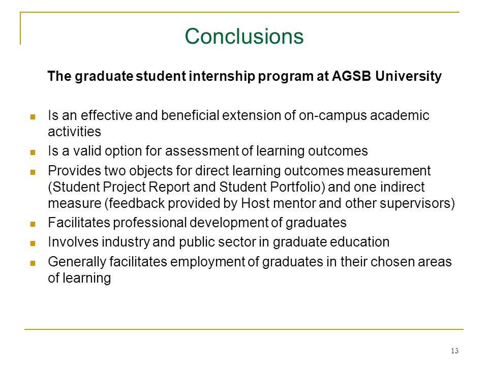 13 Conclusions The graduate student internship program at AGSB University Is an effective and beneficial extension of on-campus academic activities Is a valid option for assessment of learning outcomes Provides two objects for direct learning outcomes measurement (Student Project Report and Student Portfolio) and one indirect measure (feedback provided by Host mentor and other supervisors) Facilitates professional development of graduates Involves industry and public sector in graduate education Generally facilitates employment of graduates in their chosen areas of learning