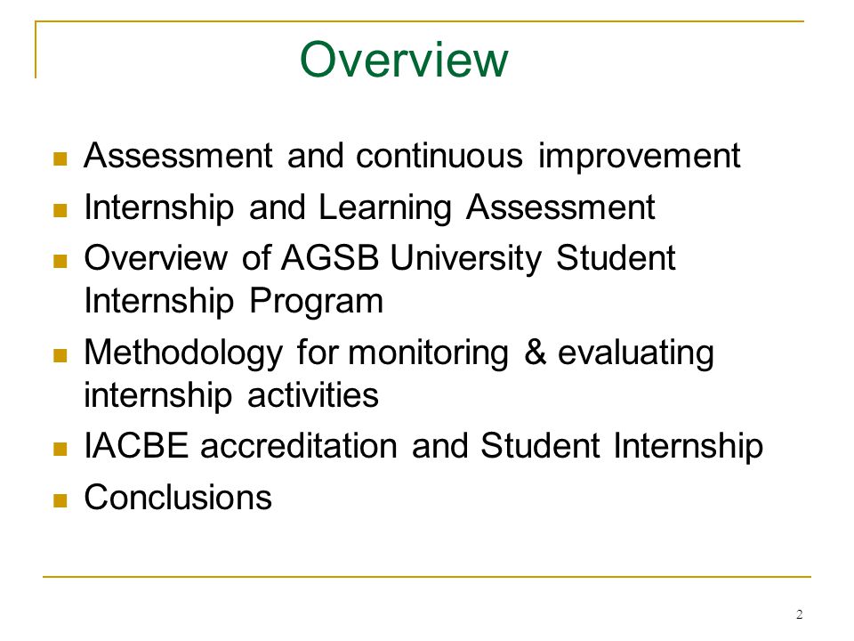 2 Overview Assessment and continuous improvement Internship and Learning Assessment Overview of AGSB University Student Internship Program Methodology for monitoring & evaluating internship activities IACBE accreditation and Student Internship Conclusions