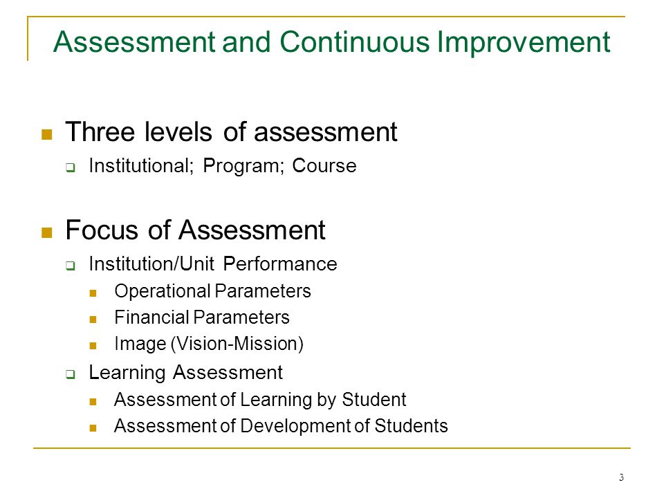 3 Assessment and Continuous Improvement Three levels of assessment  Institutional; Program; Course Focus of Assessment  Institution/Unit Performance Operational Parameters Financial Parameters Image (Vision-Mission)  Learning Assessment Assessment of Learning by Student Assessment of Development of Students