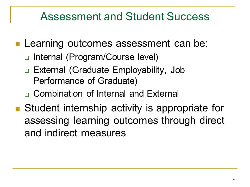 6 Assessment and Student Success Learning outcomes assessment can be:  Internal (Program/Course level)  External (Graduate Employability, Job Performance of Graduate)  Combination of Internal and External Student internship activity is appropriate for assessing learning outcomes through direct and indirect measures