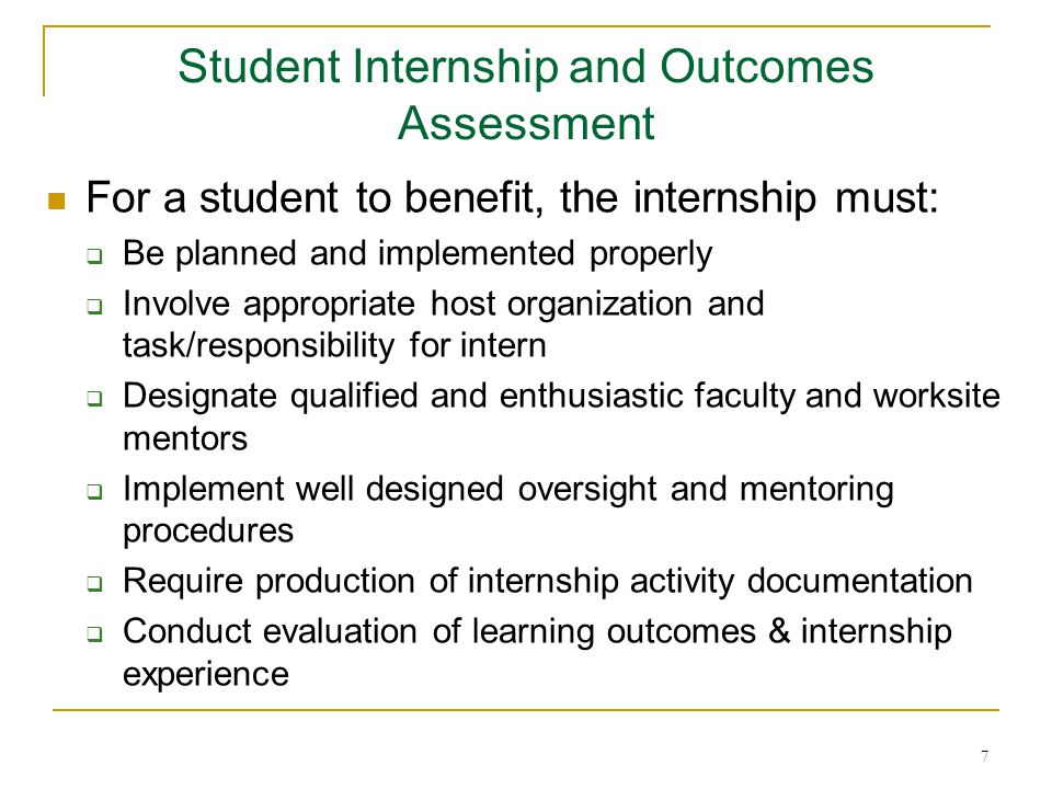 7 For a student to benefit, the internship must:  Be planned and implemented properly  Involve appropriate host organization and task/responsibility for intern  Designate qualified and enthusiastic faculty and worksite mentors  Implement well designed oversight and mentoring procedures  Require production of internship activity documentation  Conduct evaluation of learning outcomes & internship experience Student Internship and Outcomes Assessment
