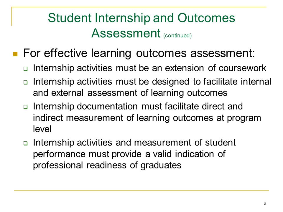 8 For effective learning outcomes assessment:  Internship activities must be an extension of coursework  Internship activities must be designed to facilitate internal and external assessment of learning outcomes  Internship documentation must facilitate direct and indirect measurement of learning outcomes at program level  Internship activities and measurement of student performance must provide a valid indication of professional readiness of graduates Student Internship and Outcomes Assessment (continued)