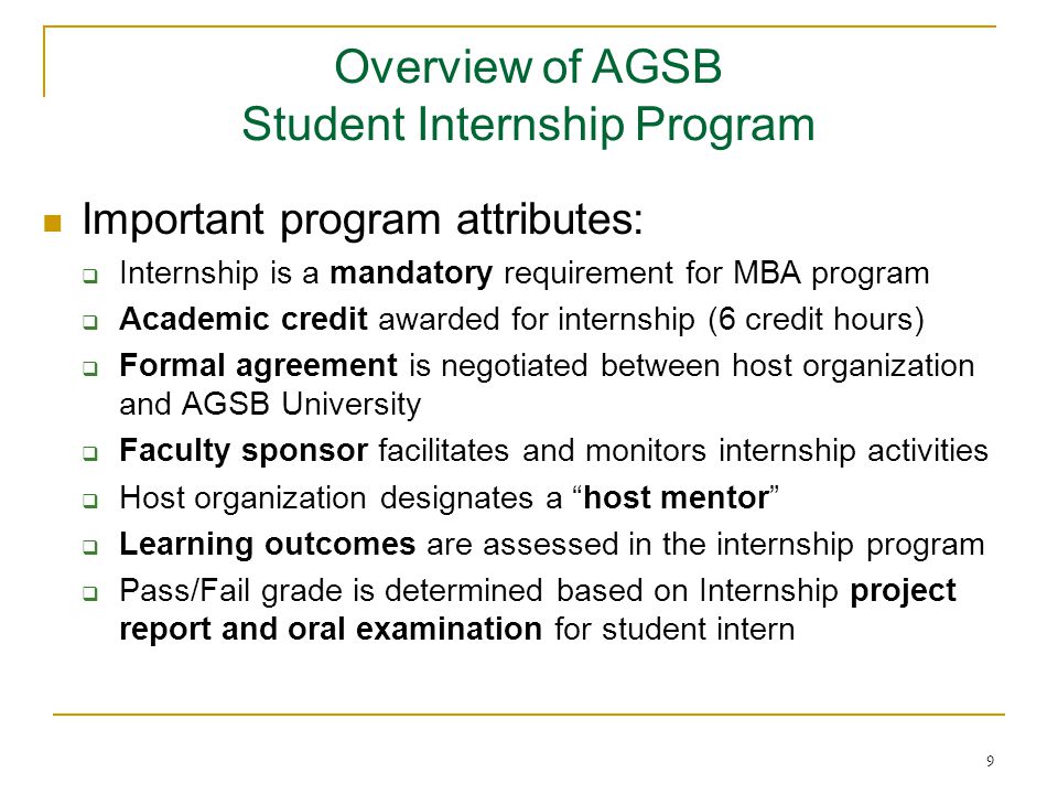 9 Important program attributes:  Internship is a mandatory requirement for MBA program  Academic credit awarded for internship (6 credit hours)  Formal agreement is negotiated between host organization and AGSB University  Faculty sponsor facilitates and monitors internship activities  Host organization designates a host mentor  Learning outcomes are assessed in the internship program  Pass/Fail grade is determined based on Internship project report and oral examination for student intern Overview of AGSB Student Internship Program