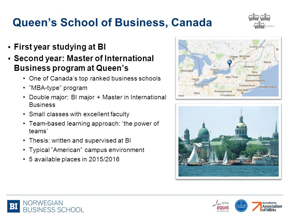 Queen’s School of Business, Canada First year studying at BI Second year: Master of International Business program at Queen’s One of Canada’s top ranked business schools MBA-type program Double major: BI major + Master in International Business Small classes with excellent faculty Team-based learning approach: ’the power of teams’ Thesis: written and supervised at BI Typical American campus environment 5 available places in 2015/2016